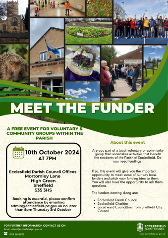 Meet the funder event. Are you part of a local voluntary or community group that undertakes activities that benefit the residents of the Parish of Ecclesfield. Do you need funding? If so, this event will give you the important opportunity to meet some of our key local funders and pitch your funding idea to them. You will also have the opportunity to ask them questions. The funders coming along are: Ecclesfield Parish Council Ecclesfield Charities Local ward Councillors from Sheffield City Council 10th October at 7pm Ecclesfield Parish Council Offices Mortomley Lane High Green Sheffield S35 3HS Booking is essential, please confirm attendance by emailing admin@ecclesfield-pc.gov.uk no later than 5pm Thursday 3rd Octobe